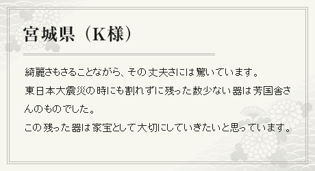 綺麗さもさることながら、その丈夫さには驚いています。
東日本大震災の時にも割れずに残った数少ない器は芳国舎さんのものでした。この残った器は家宝として大切にしていきたいと思っています。