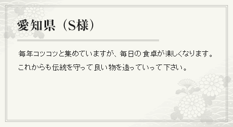 毎年コツコツと集めていますが、毎日の食卓が楽しくなります。これからも伝統を守って良い物を造っていって下さい。