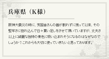 阪神大震災の時に、芳国舎さんの器が割れずに残って以来、その堅牢さに惚れ込んで日々買い足しをさせて頂いていますが、丈夫さ以上に綺麗な独特の青色に吸い込まれそうになるのはなぜなのでしょうか？これからも大切に使っていきたいと思っております。