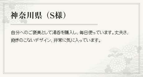 自分へのご褒美として湯呑を購入し、毎日使っています。丈夫さ、飽きのこないデザイン、非常に気に入っています。